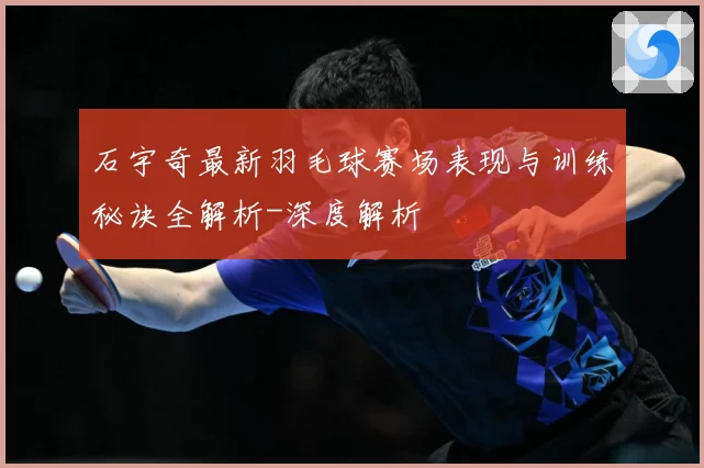 石宇奇最新羽毛球赛场表现与训练秘诀全解析-深度解析