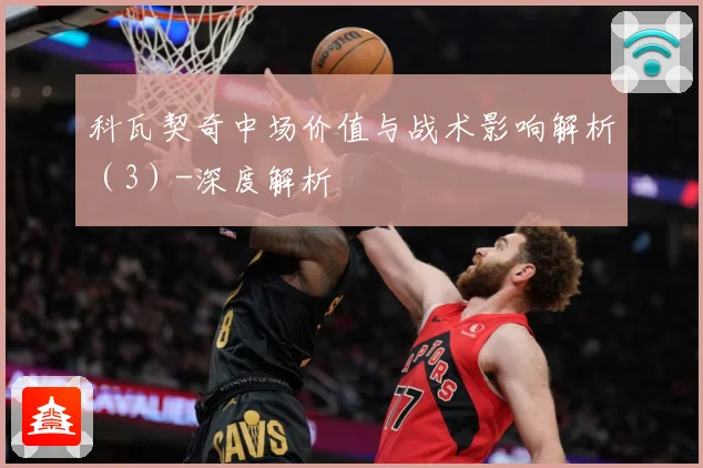 科瓦契奇中场价值与战术影响解析（3）-深度解析