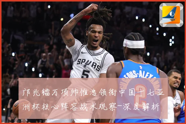 邝兆镭万项帅惟浩领衔中国十七亚洲杯核心阵容战术观察-深度解析