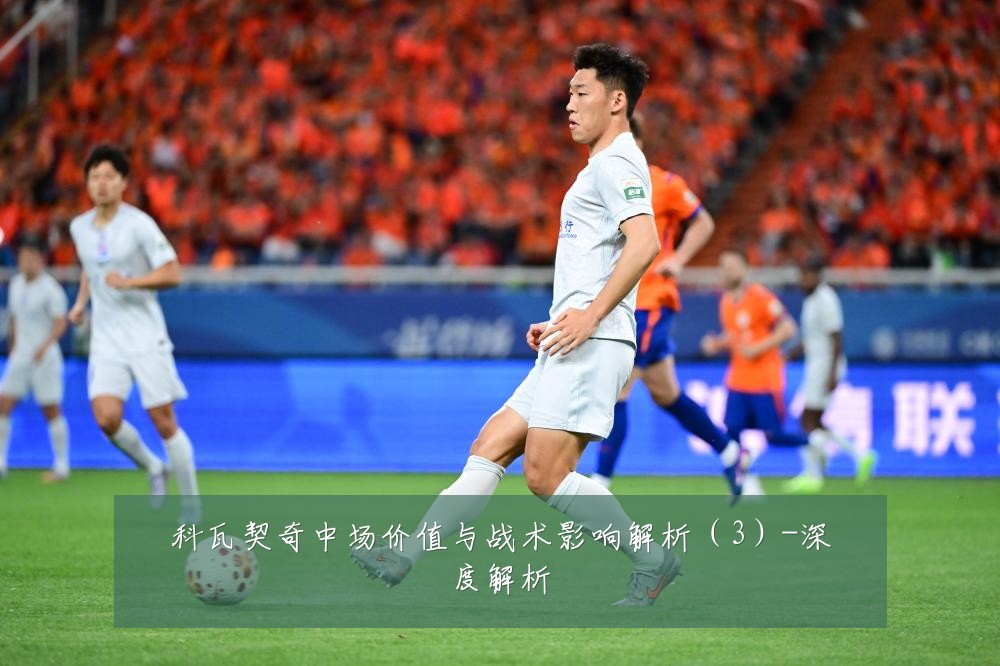 科瓦契奇中场价值与战术影响解析（3）-深度解析