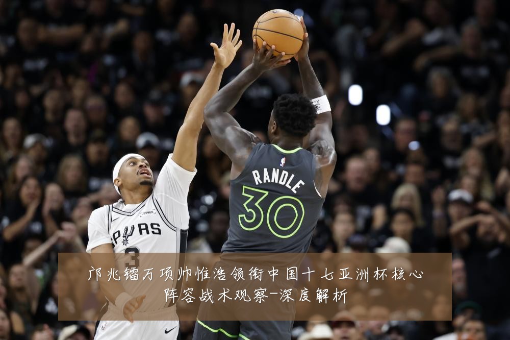 邝兆镭万项帅惟浩领衔中国十七亚洲杯核心阵容战术观察-深度解析