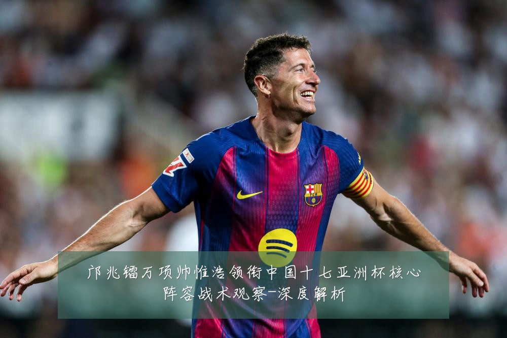 邝兆镭万项帅惟浩领衔中国十七亚洲杯核心阵容战术观察-深度解析